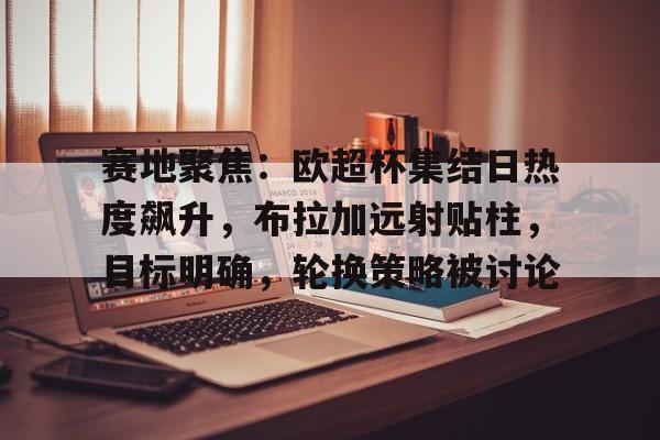 开云-赛地聚焦:欧超杯集结日热度飙升,布拉加远射贴柱,目标明确,轮换策略被讨论的简单介绍