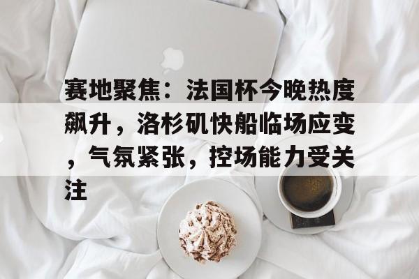 开云体育下载-赛地聚焦:法国杯今晚热度飙升,洛杉矶快船临场应变,气氛紧张,控场能力受关注的简单介绍