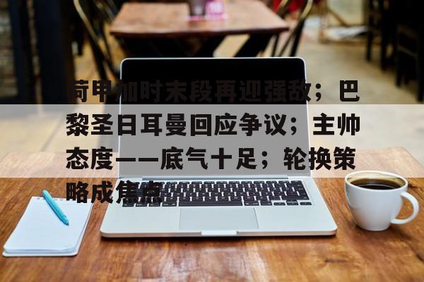 开云体育下载-荷甲加时末段再迎强敌;巴黎圣日耳曼回应争议;主帅态度——底气十足;轮换策略成焦点的简单介绍