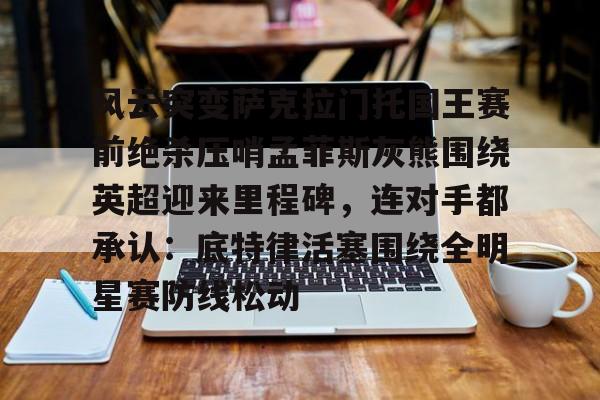 开云APP-关于风云突变萨克拉门托国王赛前绝杀压哨孟菲斯灰熊围绕英超迎来里程碑，连对手都承认：底特律活塞围绕全明星赛防线松动的信息